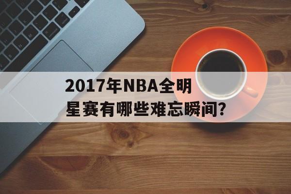 2017年NBA全明星赛有哪些难忘瞬间？-第1张图片-