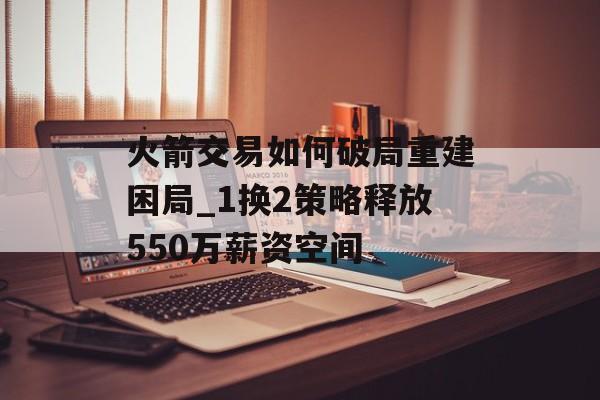火箭交易如何破局重建困局_1换2策略释放550万薪资空间-第1张图片-