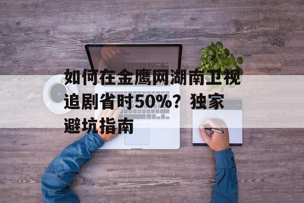 如何在金鹰网湖南卫视追剧省时50%？独家避坑指南-第1张图片-