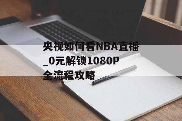 央视如何看NBA直播_0元解锁1080P全流程攻略-第1张图片- 央视如何看NBA直播_0元解锁1080P全流程攻略-第1张图片-