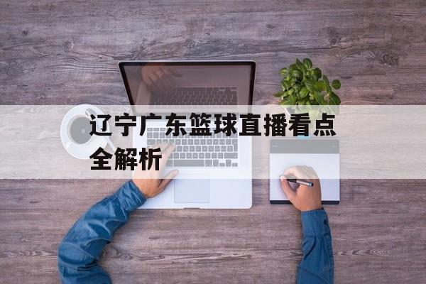 辽宁广东篮球直播看点全解析-第1张图片- 辽宁广东篮球直播看点全解析-第1张图片-