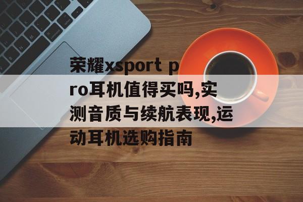 荣耀xsport pro耳机值得买吗,实测音质与续航表现,运动耳机选购指南-第1张图片-
