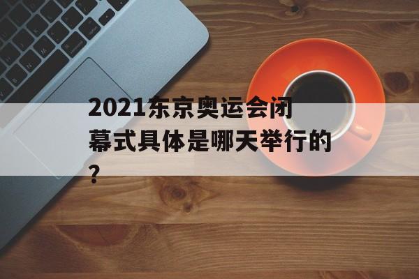 2021东京奥运会闭幕式具体是哪天举行的？-第1张图片-