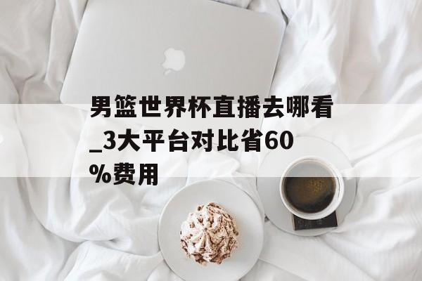 男篮世界杯直播去哪看_3大平台对比省60%费用-第1张图片- 男篮世界杯直播去哪看_3大平台对比省60%费用-第1张图片-