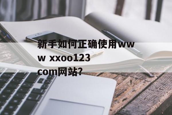 新手如何正确使用www xxoo123 com网站?-第1张图片- 新手如何正确使用www xxoo123 com网站?-第1张图片-