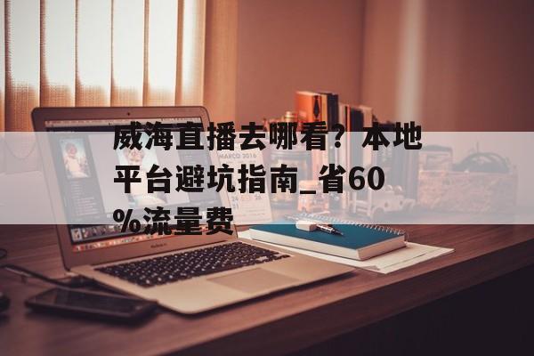 威海直播去哪看？本地平台避坑指南_省60%流量费-第1张图片-