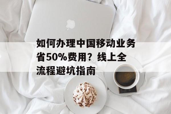 如何办理中国移动业务省50%费用？线上全流程避坑指南-第1张图片-