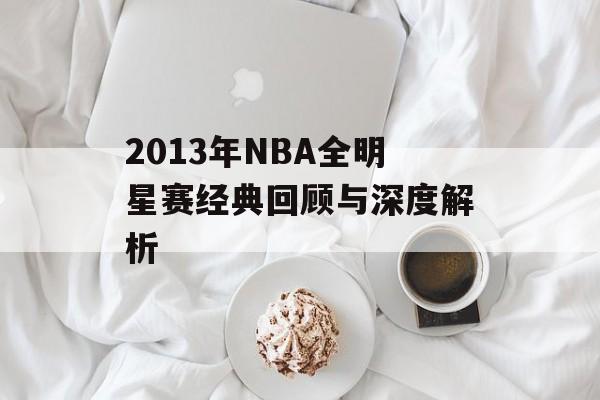 2013年NBA全明星赛经典回顾与深度解析-第1张图片- 2013年NBA全明星赛经典回顾与深度解析-第1张图片-