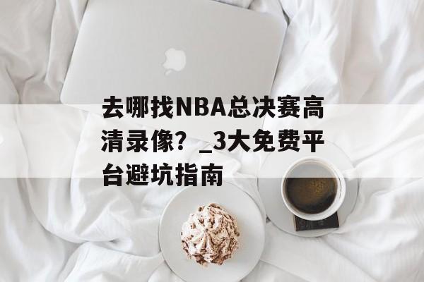 去哪找NBA总决赛高清录像?_3大免费平台避坑指南-第1张图片- 去哪找NBA总决赛高清录像?_3大免费平台避坑指南-第1张图片-