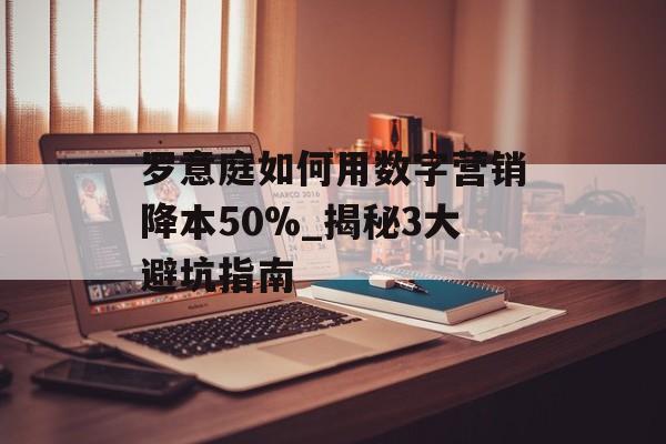 罗意庭如何用数字营销降本50%_揭秘3大避坑指南-第1张图片-