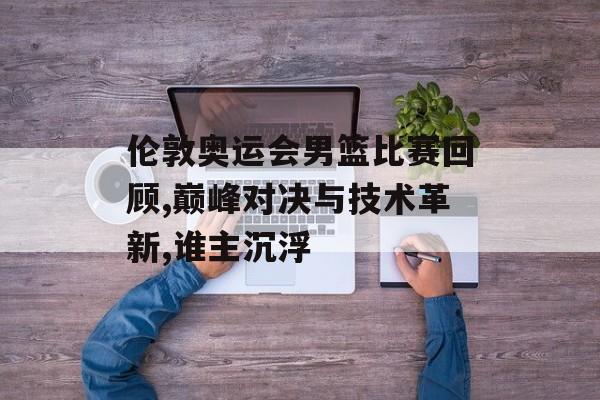 伦敦奥运会男篮比赛回顾,巅峰对决与技术革新,谁主沉浮-第1张图片-