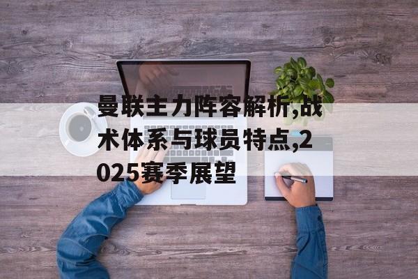 曼联主力阵容解析,战术体系与球员特点,2025赛季展望-第1张图片- 曼联主力阵容解析,战术体系与球员特点,2025赛季展望-第1张图片-