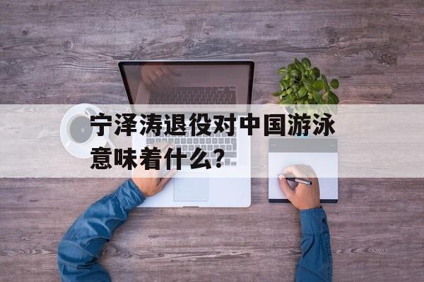 宁泽涛退役对中国游泳意味着什么？-第1张图片-