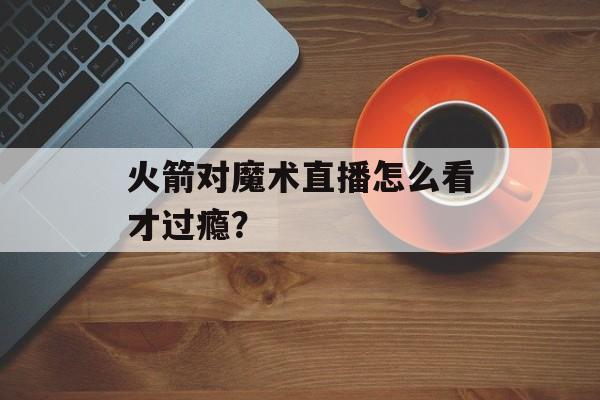 火箭对魔术直播怎么看才过瘾？-第1张图片-