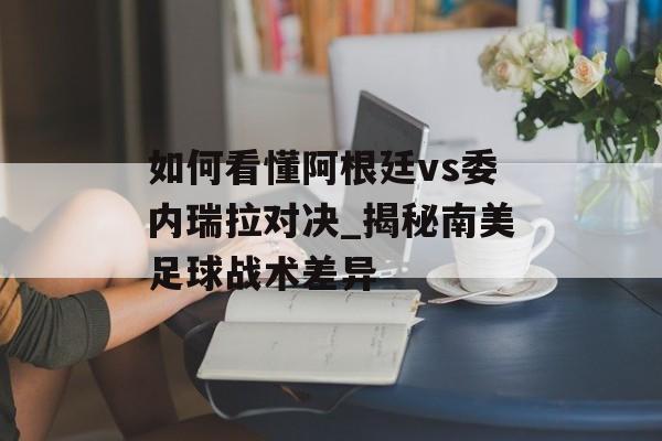 如何看懂阿根廷vs委内瑞拉对决_揭秘南美足球战术差异-第1张图片-