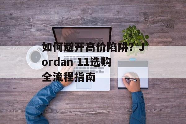 如何避开高价陷阱?Jordan 11选购全流程指南-第1张图片- 如何避开高价陷阱?Jordan 11选购全流程指南-第1张图片-