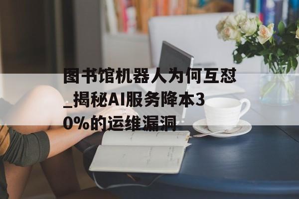 图书馆机器人为何互怼_揭秘AI服务降本30%的运维漏洞-第1张图片- 图书馆机器人为何互怼_揭秘AI服务降本30%的运维漏洞-第1张图片-