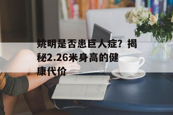 姚明是否患巨人症?揭秘2.26米身高的健康代价-第1张图片- 姚明是否患巨人症?揭秘2.26米身高的健康代价-第1张图片-