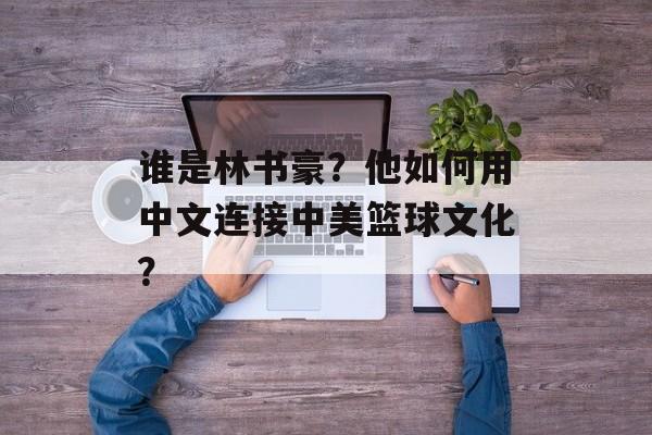 谁是林书豪？他如何用中文连接中美篮球文化？-第1张图片-