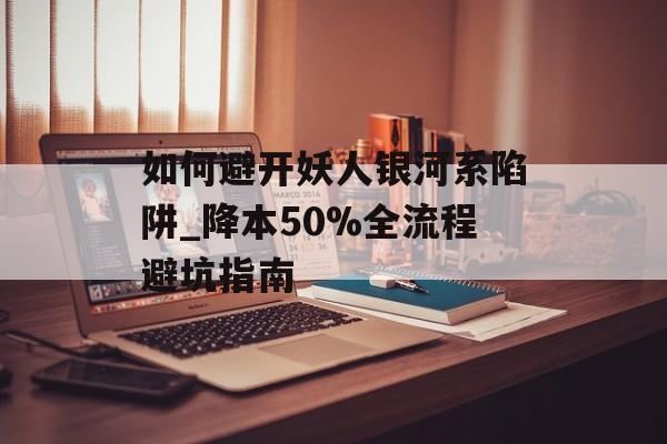 如何避开妖人银河系陷阱_降本50%全流程避坑指南-第1张图片- 如何避开妖人银河系陷阱_降本50%全流程避坑指南-第1张图片-