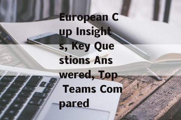 European Cup Insights, Key Questions Answered, Top Teams Compared-第1张图片-