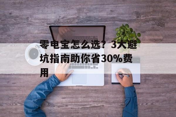 零电宝怎么选?3大避坑指南助你省30%费用-第1张图片- 零电宝怎么选?3大避坑指南助你省30%费用-第1张图片-