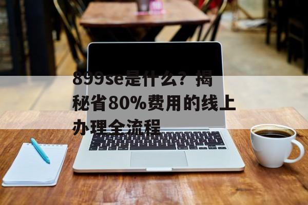 899se是什么?揭秘省80%费用的线上办理全流程-第1张图片- 899se是什么?揭秘省80%费用的线上办理全流程-第1张图片-