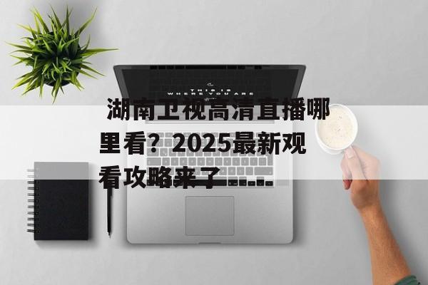  湖南卫视高清直播哪里看？2025最新观看攻略来了-第1张图片-