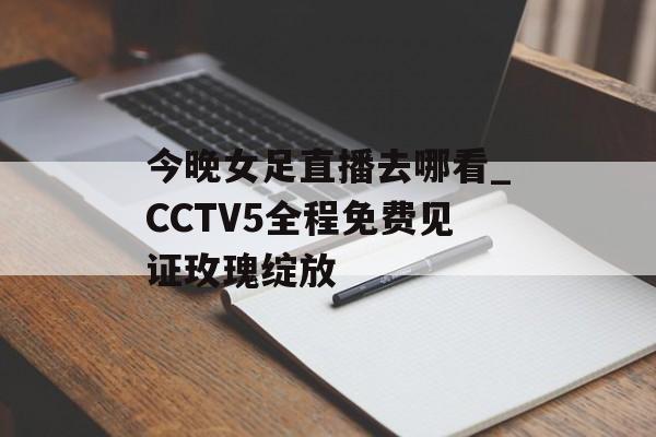 今晚女足直播去哪看_CCTV5全程免费见证玫瑰绽放-第1张图片- 今晚女足直播去哪看_CCTV5全程免费见证玫瑰绽放-第1张图片-