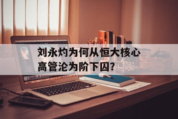刘永灼为何从恒大核心高管沦为阶下囚?-第1张图片- 刘永灼为何从恒大核心高管沦为阶下囚?-第1张图片-
