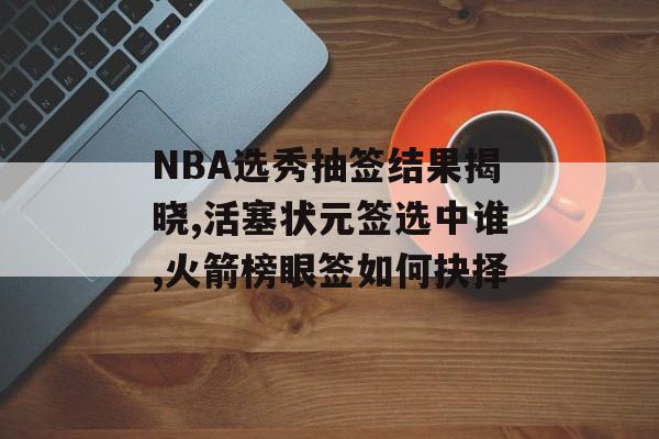 NBA选秀抽签结果揭晓,活塞状元签选中谁,火箭榜眼签如何抉择-第1张图片-