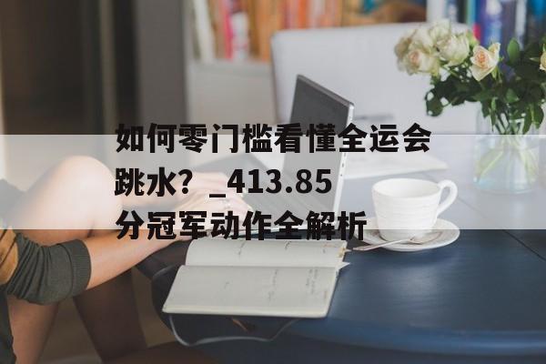 如何零门槛看懂全运会跳水？_413.85分冠军动作全解析-第1张图片-