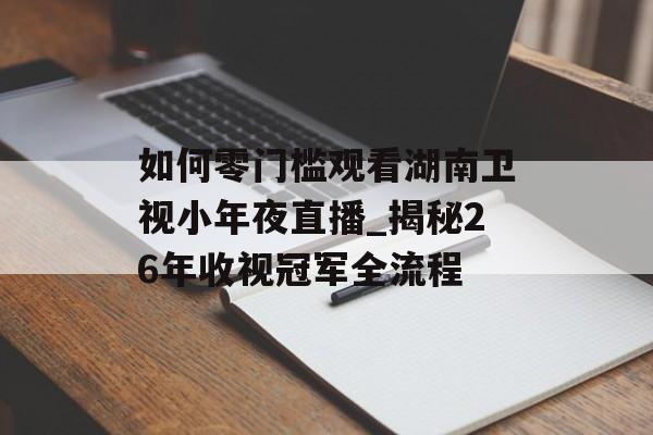 如何零门槛观看湖南卫视小年夜直播_揭秘26年收视冠军全流程-第1张图片- 如何零门槛观看湖南卫视小年夜直播_揭秘26年收视冠军全流程-第1张图片-