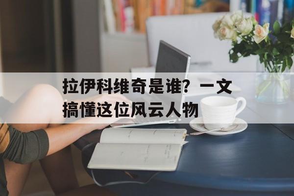 拉伊科维奇是谁？一文搞懂这位风云人物-第1张图片-