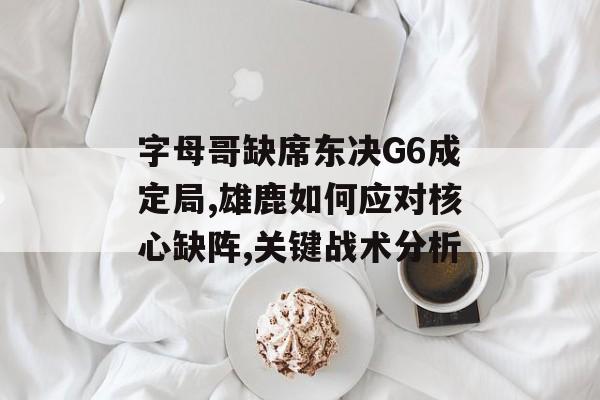 字母哥缺席东决G6成定局,雄鹿如何应对核心缺阵,关键战术分析-第1张图片-