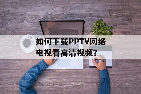 如何下载PPTV网络电视看高清视频？-第1张图片-