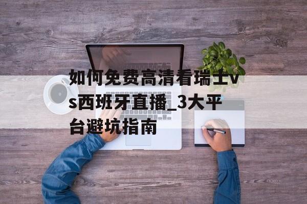 如何免费高清看瑞士vs西班牙直播_3大平台避坑指南-第1张图片-