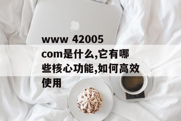 www 42005 com是什么,它有哪些核心功能,如何高效使用-第1张图片- www 42005 com是什么,它有哪些核心功能,如何高效使用-第1张图片-