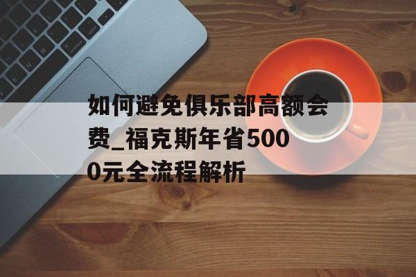 如何避免俱乐部高额会费_福克斯年省5000元全流程解析-第1张图片- 如何避免俱乐部高额会费_福克斯年省5000元全流程解析-第1张图片-