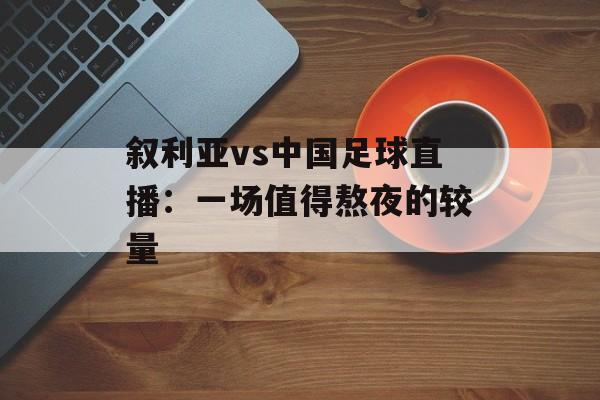 叙利亚vs中国足球直播：一场值得熬夜的较量-第1张图片-