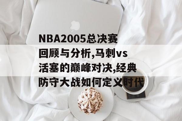 NBA2005总决赛回顾与分析,马刺vs活塞的巅峰对决,经典防守大战如何定义时代-第1张图片-