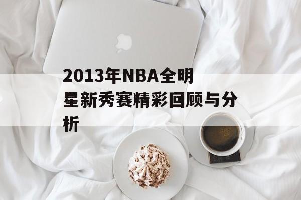 2013年NBA全明星新秀赛精彩回顾与分析-第1张图片- 2013年NBA全明星新秀赛精彩回顾与分析-第1张图片-
