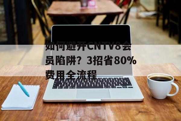 如何避开CNTV8会员陷阱？3招省80%费用全流程-第1张图片-