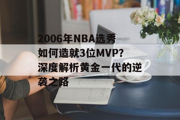2006年NBA选秀如何造就3位MVP？深度解析黄金一代的逆袭之路-第1张图片-