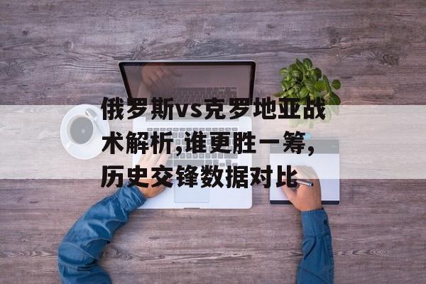 俄罗斯vs克罗地亚战术解析,谁更胜一筹,历史交锋数据对比-第1张图片- 俄罗斯vs克罗地亚战术解析,谁更胜一筹,历史交锋数据对比-第1张图片-