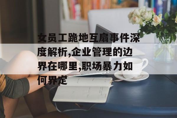 女员工跪地互扇事件深度解析,企业管理的边界在哪里,职场暴力如何界定-第1张图片- 女员工跪地互扇事件深度解析,企业管理的边界在哪里,职场暴力如何界定-第1张图片-