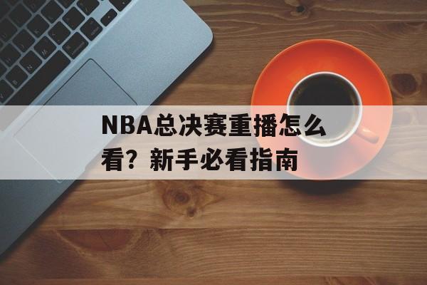 NBA总决赛重播怎么看？新手必看指南-第1张图片-