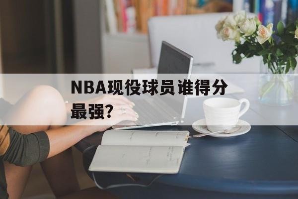 NBA现役球员谁得分最强？-第1张图片-