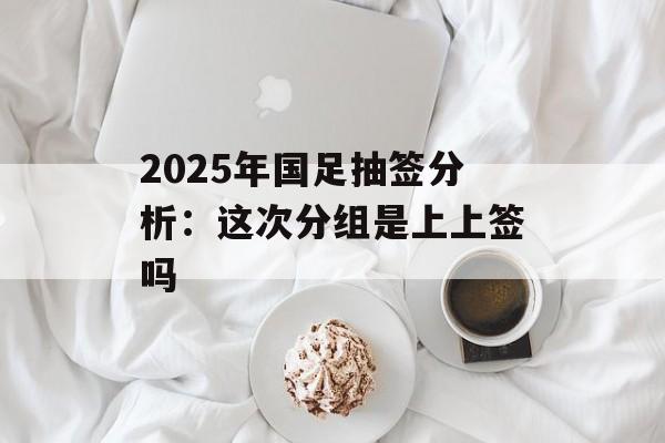 2025年国足抽签分析:这次分组是上上签吗-第1张图片- 2025年国足抽签分析:这次分组是上上签吗-第1张图片-