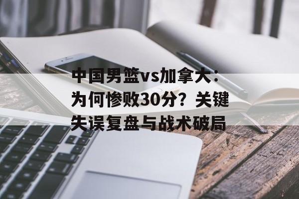 中国男篮vs加拿大：为何惨败30分？关键失误复盘与战术破局-第1张图片-